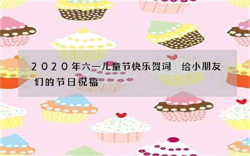 2020年六一儿童节快乐贺词 给小朋友们的节日祝福